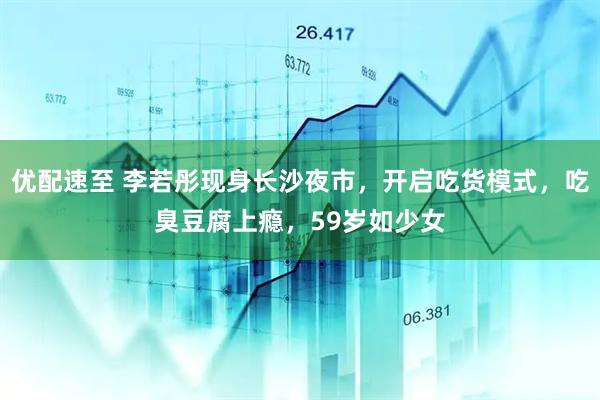 优配速至 李若彤现身长沙夜市，开启吃货模式，吃臭豆腐上瘾，59岁如少女