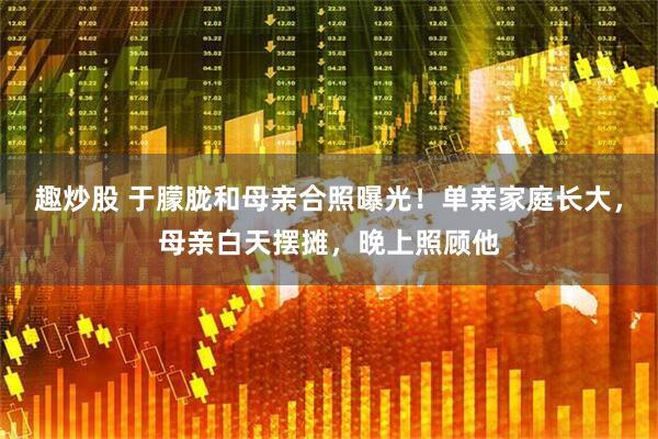 趣炒股 于朦胧和母亲合照曝光！单亲家庭长大，母亲白天摆摊，晚上照顾他