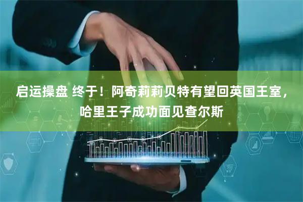 启运操盘 终于！阿奇莉莉贝特有望回英国王室，哈里王子成功面见查尔斯
