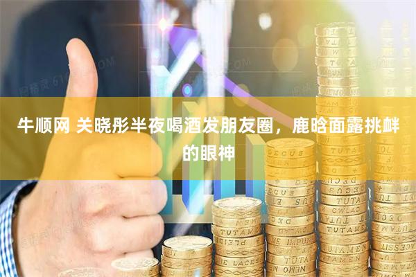 牛顺网 关晓彤半夜喝酒发朋友圈，鹿晗面露挑衅的眼神
