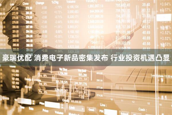 豪瑞优配 消费电子新品密集发布 行业投资机遇凸显