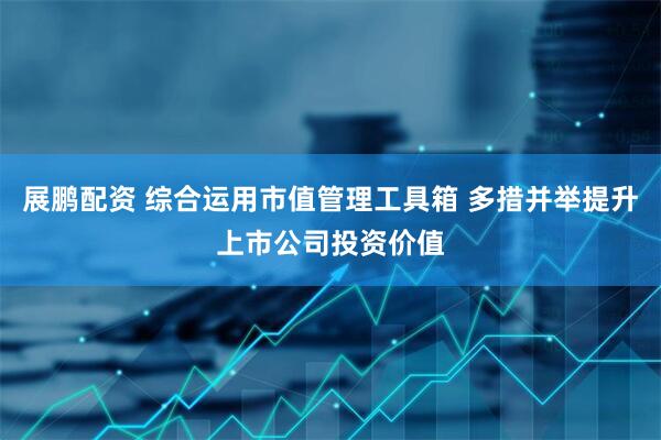 展鹏配资 综合运用市值管理工具箱 多措并举提升上市公司投资价值