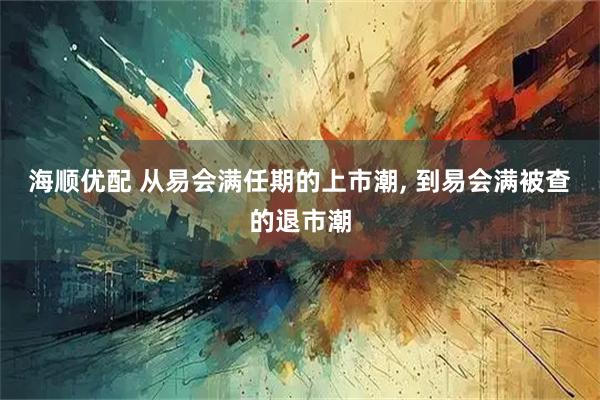 海顺优配 从易会满任期的上市潮, 到易会满被查的退市潮