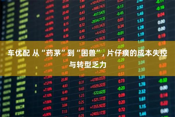 车优配 从“药茅”到“困兽”, 片仔癀的成本失控与转型乏力