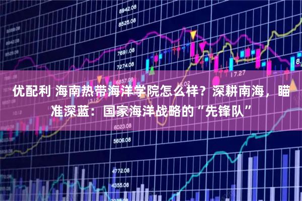 优配利 海南热带海洋学院怎么样？深耕南海，瞄准深蓝：国家海洋战略的“先锋队”