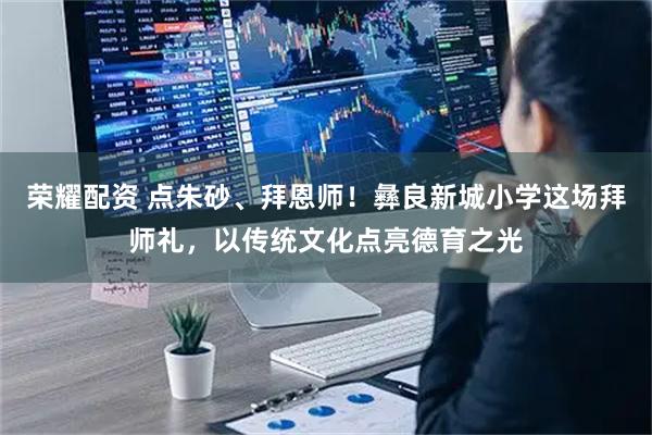 荣耀配资 点朱砂、拜恩师！彝良新城小学这场拜师礼，以传统文化点亮德育之光