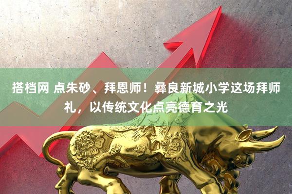 搭档网 点朱砂、拜恩师！彝良新城小学这场拜师礼，以传统文化点亮德育之光
