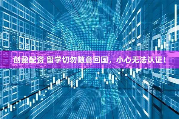创盈配资 留学切勿随意回国，小心无法认证！
