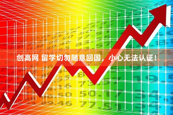 创高网 留学切勿随意回国，小心无法认证！
