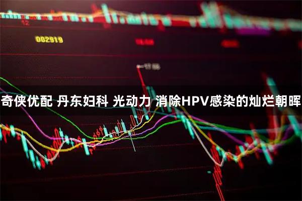 奇侠优配 丹东妇科 光动力 消除HPV感染的灿烂朝晖