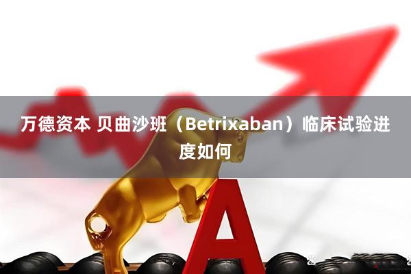 万德资本 贝曲沙班(Betrixaban)临床试验进度如何