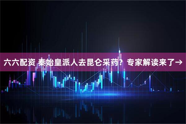 六六配资 秦始皇派人去昆仑采药?专家解读来了→