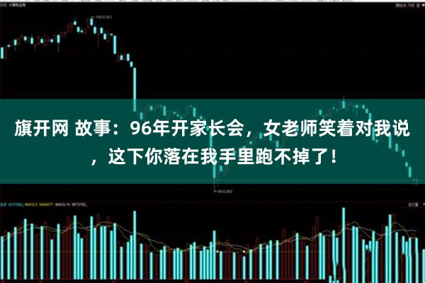 旗开网 故事:96年开家长会,女老师笑着对我说,这下你落在我手里跑不掉了!
