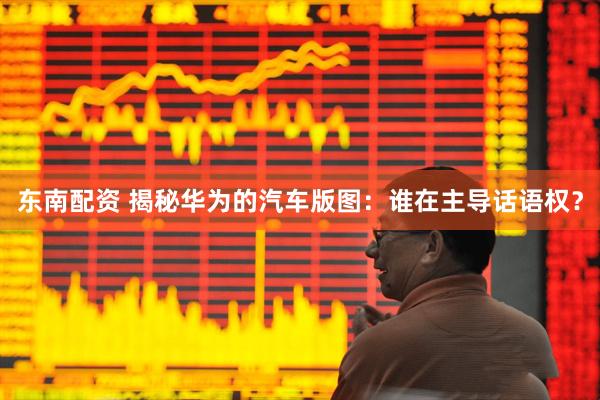 东南配资 揭秘华为的汽车版图:谁在主导话语权?