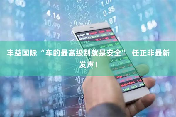 丰益国际 “车的最高级别就是安全”  任正非最新发声!