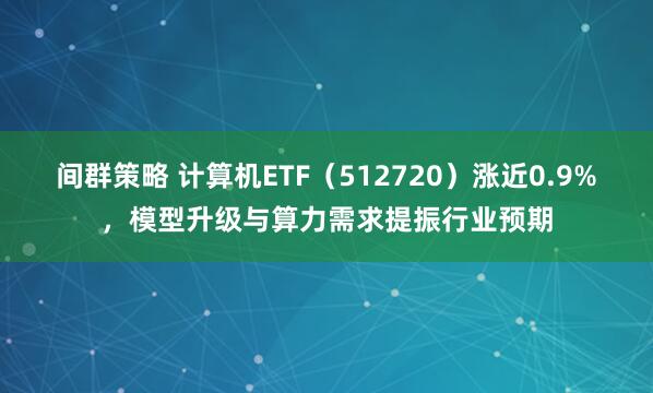 间群策略 计算机ETF(512720)涨近0.9%,模型升级与算力需求提振行业预期